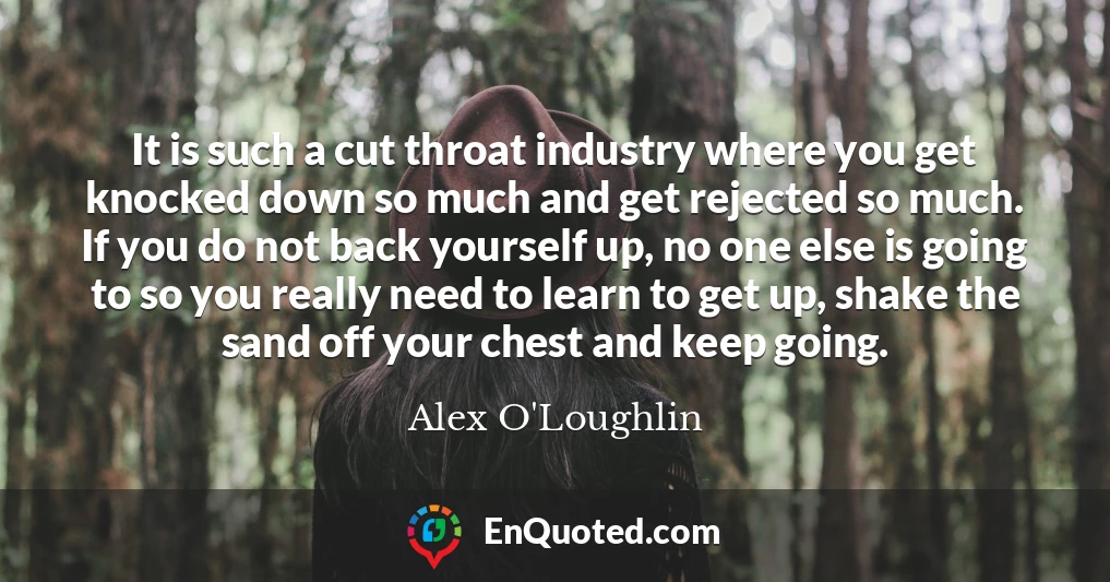 It is such a cut throat industry where you get knocked down so much and get rejected so much. If you do not back yourself up, no one else is going to so you really need to learn to get up, shake the sand off your chest and keep going.