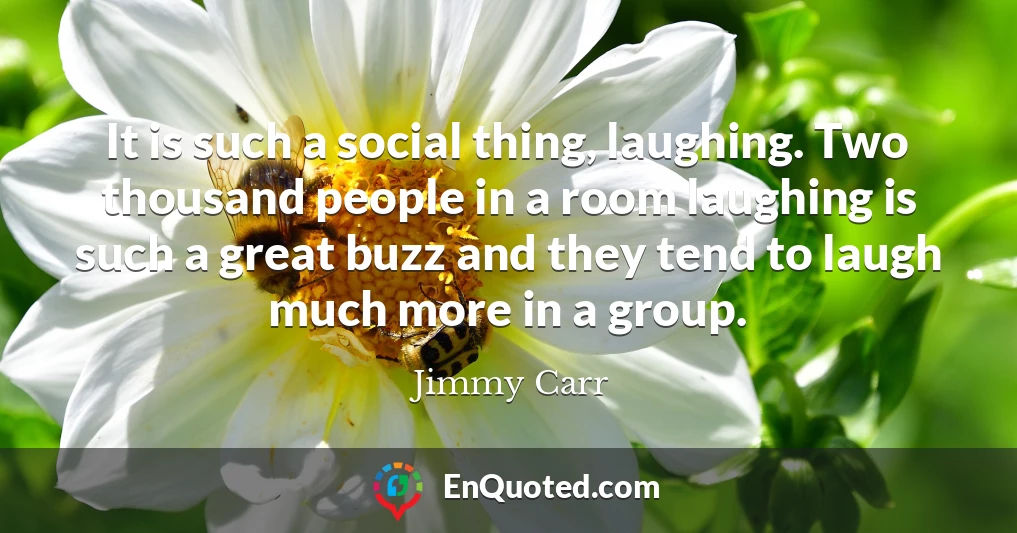 It is such a social thing, laughing. Two thousand people in a room laughing is such a great buzz and they tend to laugh much more in a group.