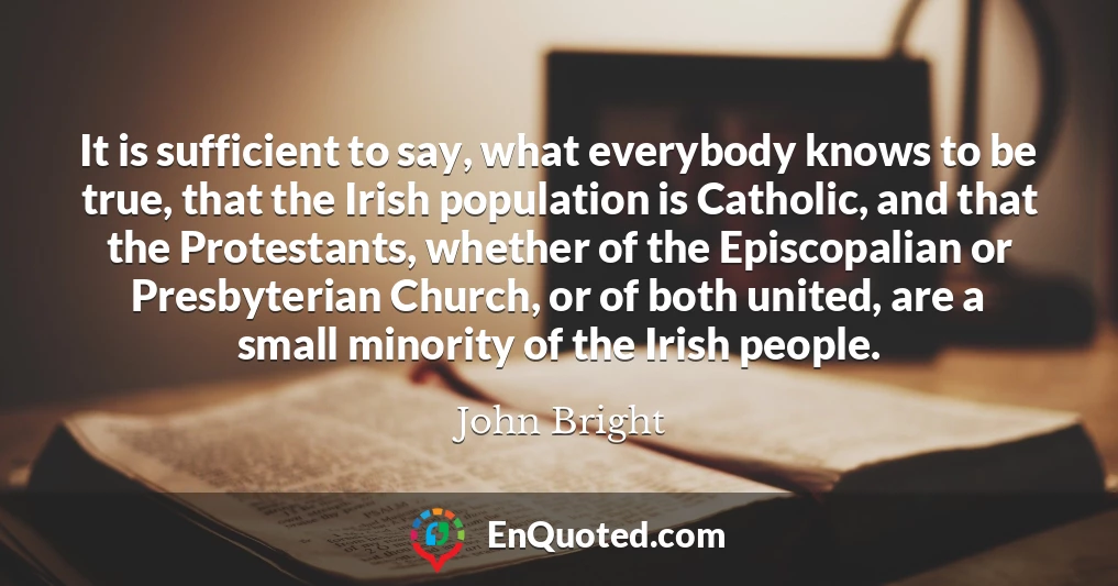It is sufficient to say, what everybody knows to be true, that the Irish population is Catholic, and that the Protestants, whether of the Episcopalian or Presbyterian Church, or of both united, are a small minority of the Irish people.