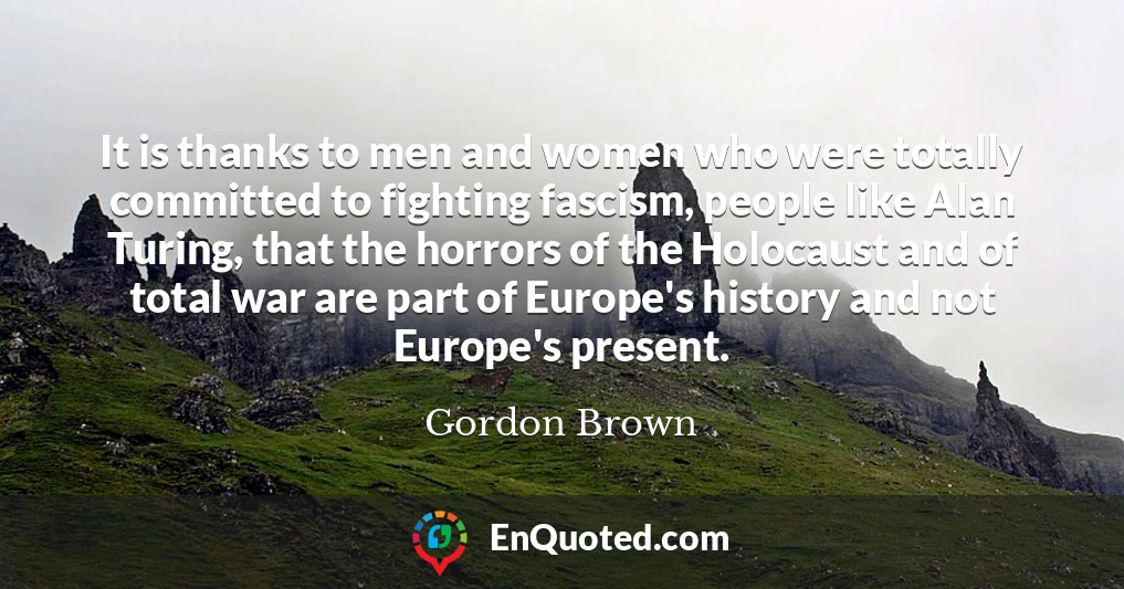 It is thanks to men and women who were totally committed to fighting fascism, people like Alan Turing, that the horrors of the Holocaust and of total war are part of Europe's history and not Europe's present.