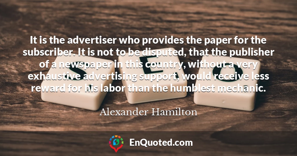It is the advertiser who provides the paper for the subscriber. It is not to be disputed, that the publisher of a newspaper in this country, without a very exhaustive advertising support, would receive less reward for his labor than the humblest mechanic.