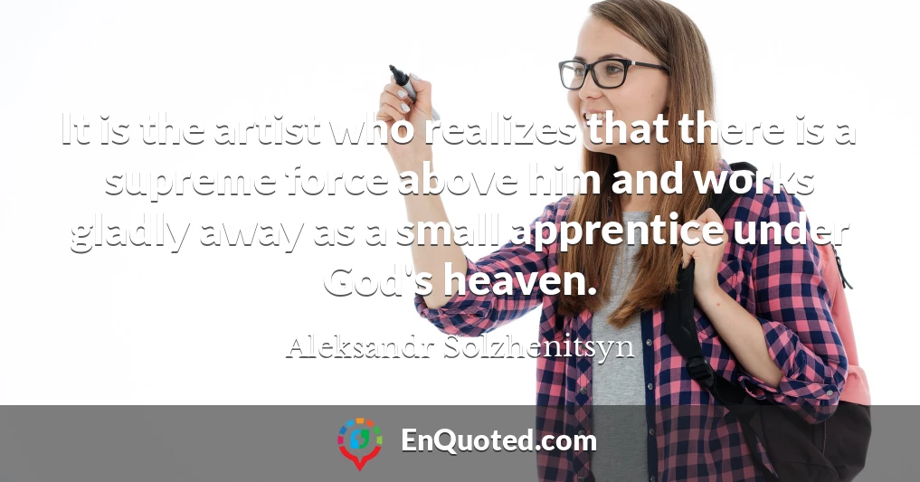 It is the artist who realizes that there is a supreme force above him and works gladly away as a small apprentice under God's heaven.