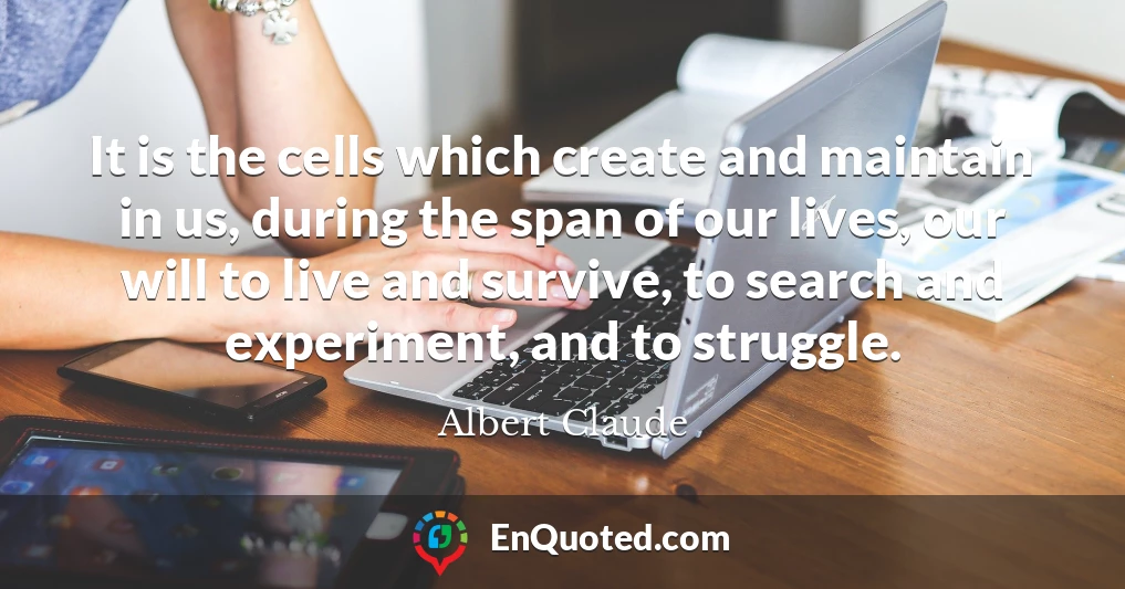 It is the cells which create and maintain in us, during the span of our lives, our will to live and survive, to search and experiment, and to struggle.