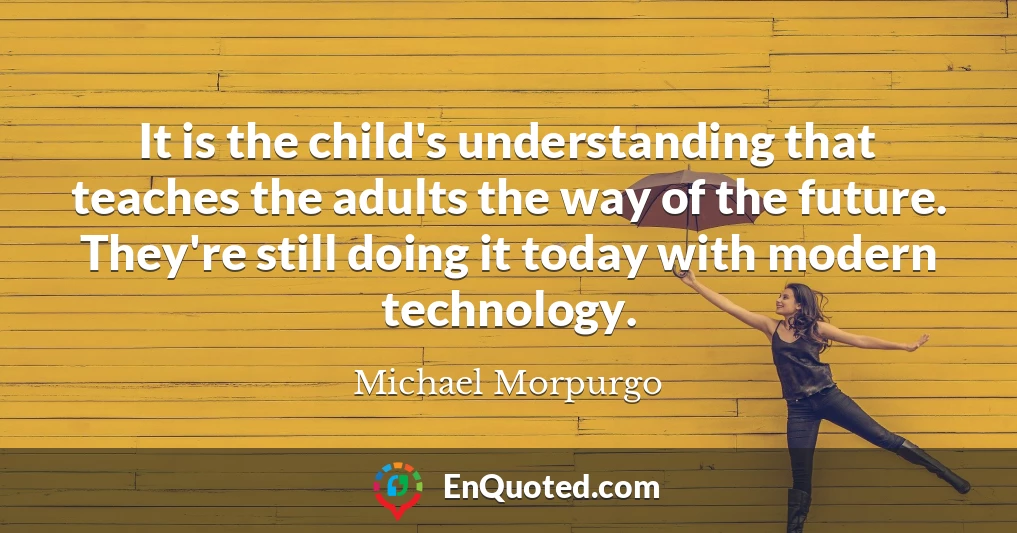 It is the child's understanding that teaches the adults the way of the future. They're still doing it today with modern technology.