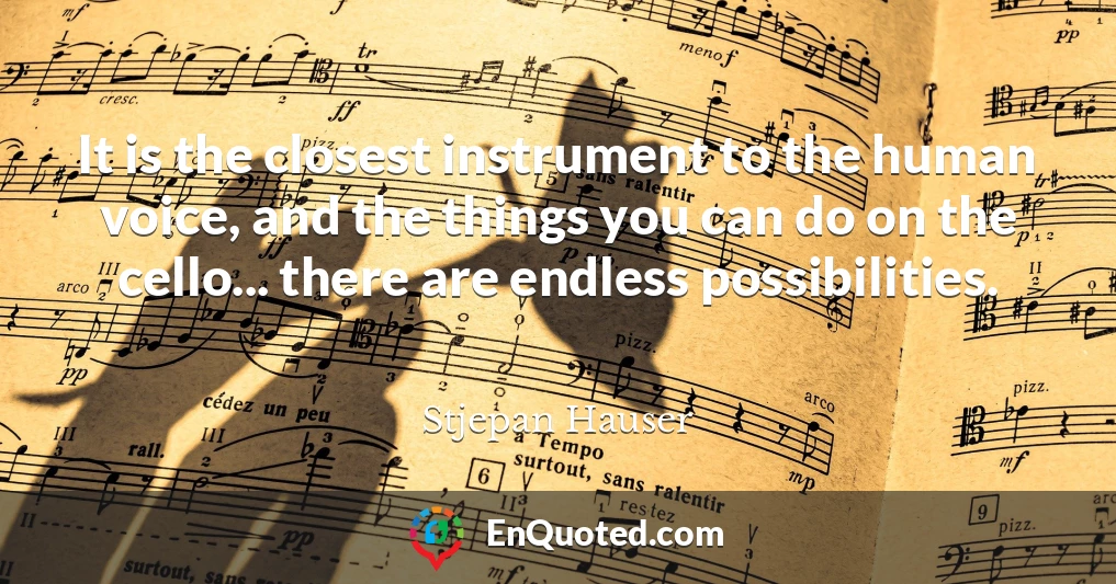 It is the closest instrument to the human voice, and the things you can do on the cello... there are endless possibilities.