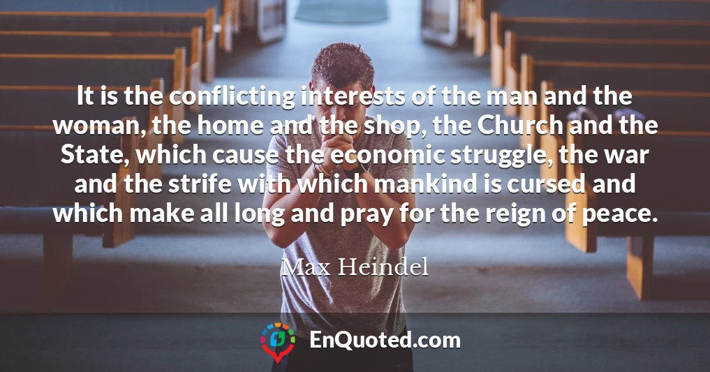 It is the conflicting interests of the man and the woman, the home and the shop, the Church and the State, which cause the economic struggle, the war and the strife with which mankind is cursed and which make all long and pray for the reign of peace.