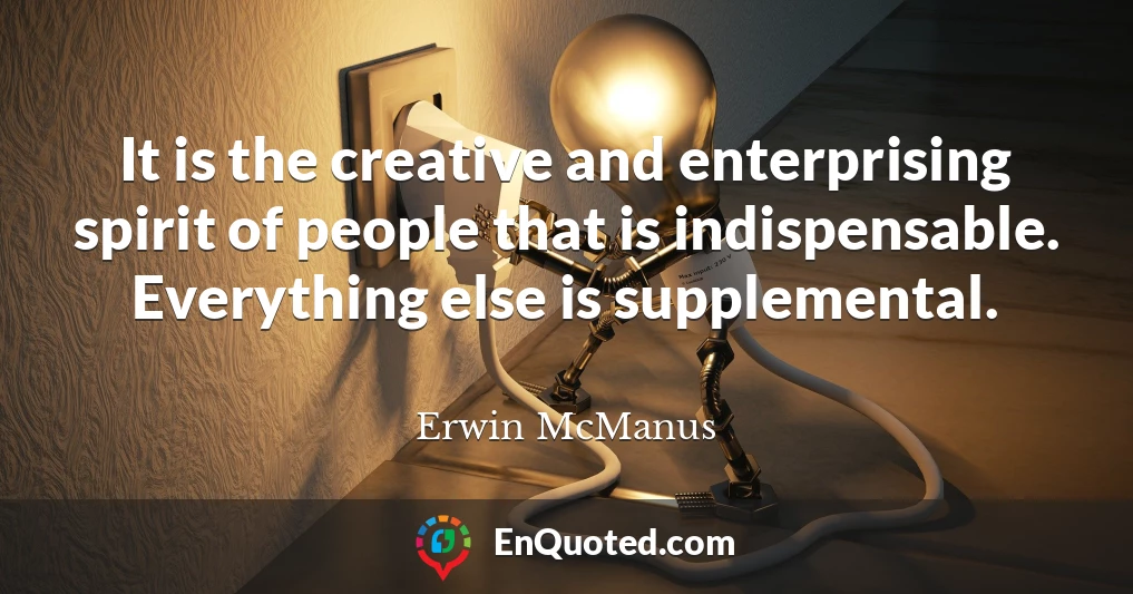 It is the creative and enterprising spirit of people that is indispensable. Everything else is supplemental.