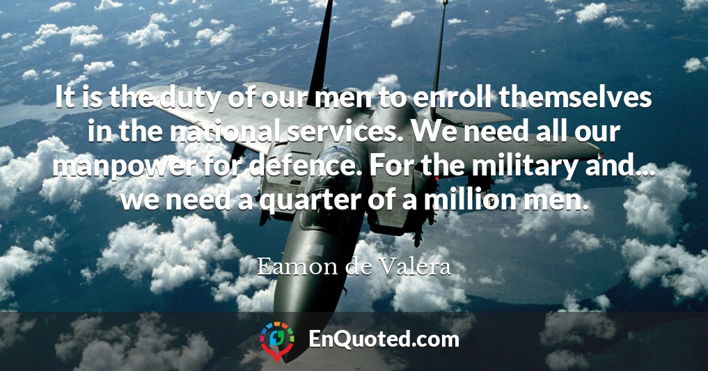 It is the duty of our men to enroll themselves in the national services. We need all our manpower for defence. For the military and... we need a quarter of a million men.