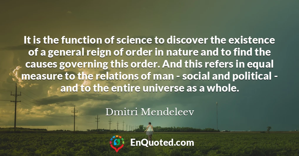 It is the function of science to discover the existence of a general reign of order in nature and to find the causes governing this order. And this refers in equal measure to the relations of man - social and political - and to the entire universe as a whole.