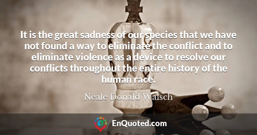 It is the great sadness of our species that we have not found a way to eliminate the conflict and to eliminate violence as a device to resolve our conflicts throughout the entire history of the human race.