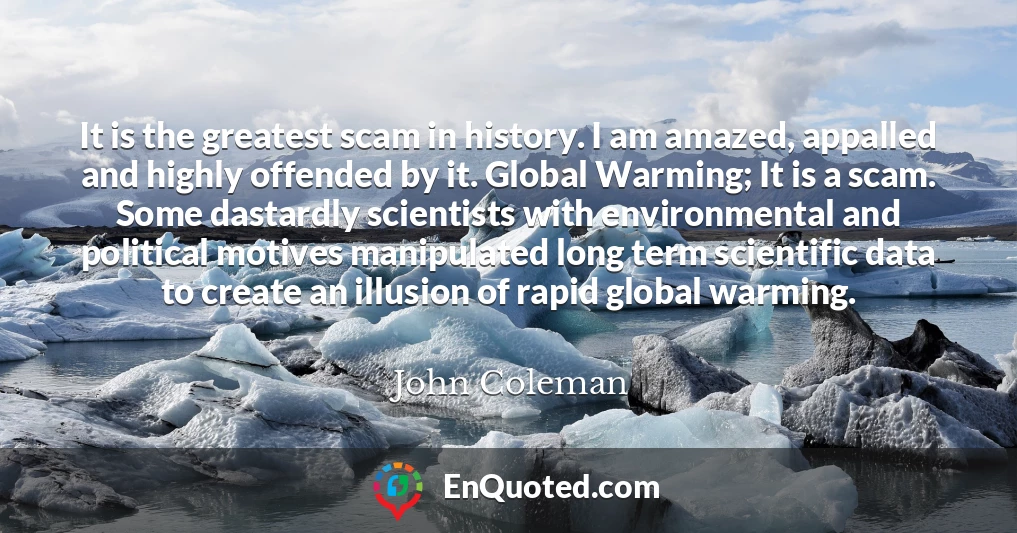 It is the greatest scam in history. I am amazed, appalled and highly offended by it. Global Warming; It is a scam. Some dastardly scientists with environmental and political motives manipulated long term scientific data to create an illusion of rapid global warming.