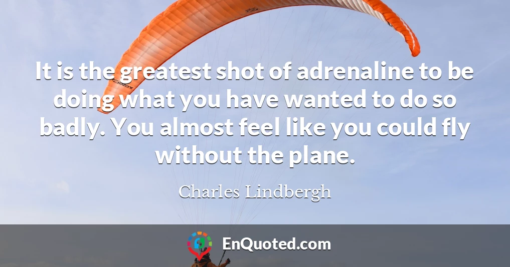 It is the greatest shot of adrenaline to be doing what you have wanted to do so badly. You almost feel like you could fly without the plane.