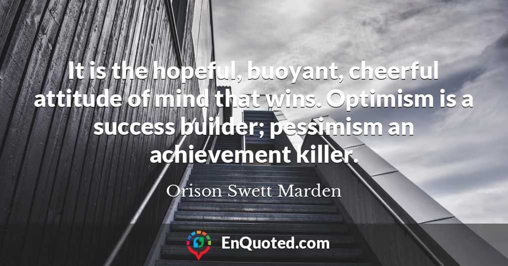 It is the hopeful, buoyant, cheerful attitude of mind that wins. Optimism is a success builder; pessimism an achievement killer.