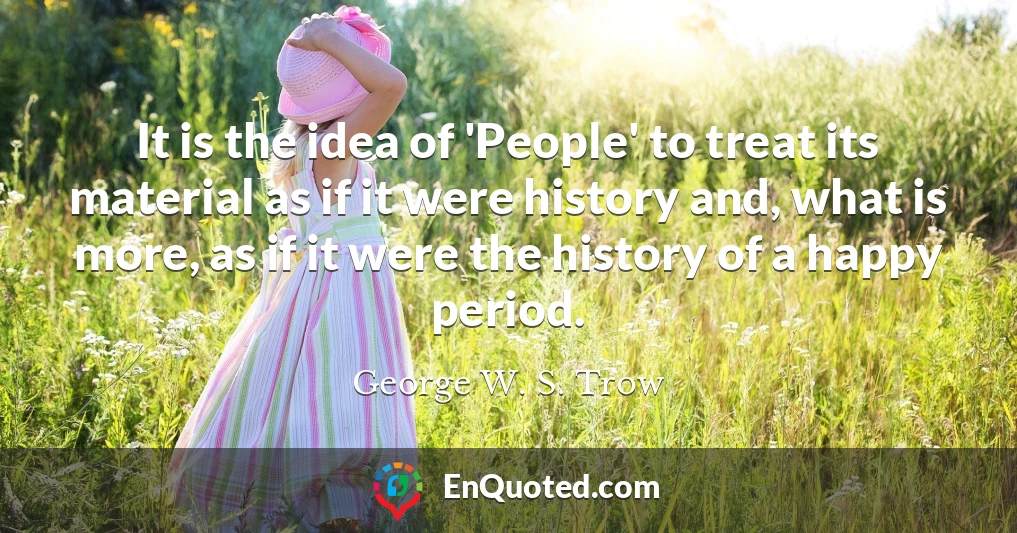 It is the idea of 'People' to treat its material as if it were history and, what is more, as if it were the history of a happy period.