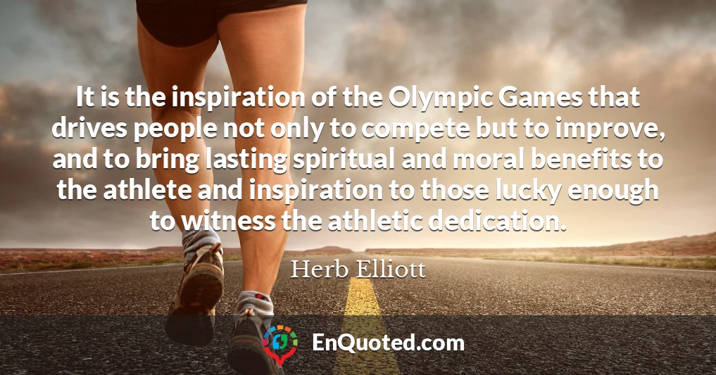 It is the inspiration of the Olympic Games that drives people not only to compete but to improve, and to bring lasting spiritual and moral benefits to the athlete and inspiration to those lucky enough to witness the athletic dedication.