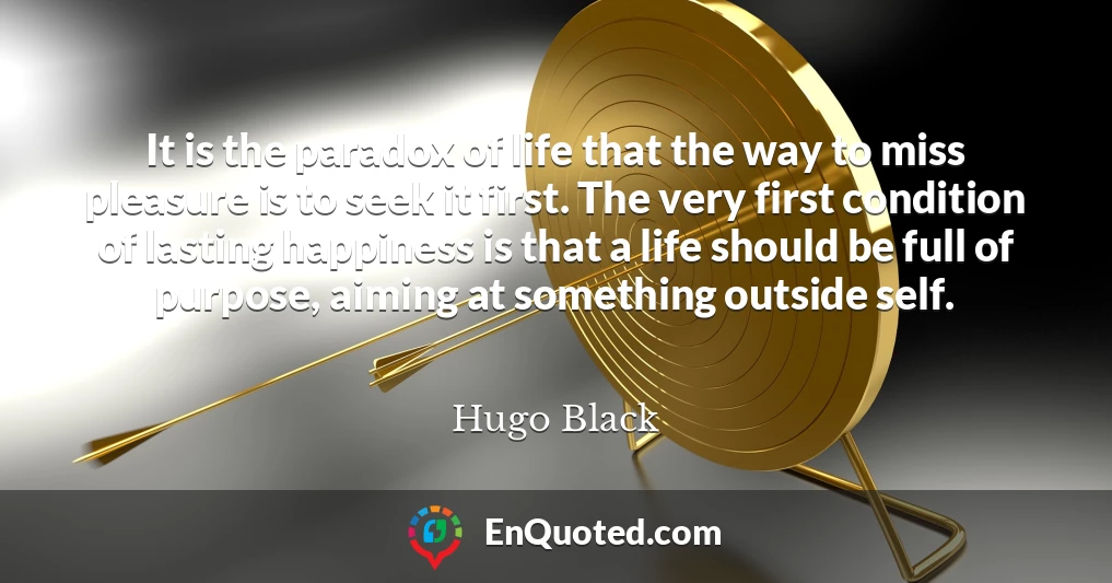 It is the paradox of life that the way to miss pleasure is to seek it first. The very first condition of lasting happiness is that a life should be full of purpose, aiming at something outside self.