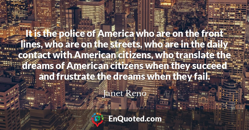 It is the police of America who are on the front lines, who are on the streets, who are in the daily contact with American citizens, who translate the dreams of American citizens when they succeed and frustrate the dreams when they fail.