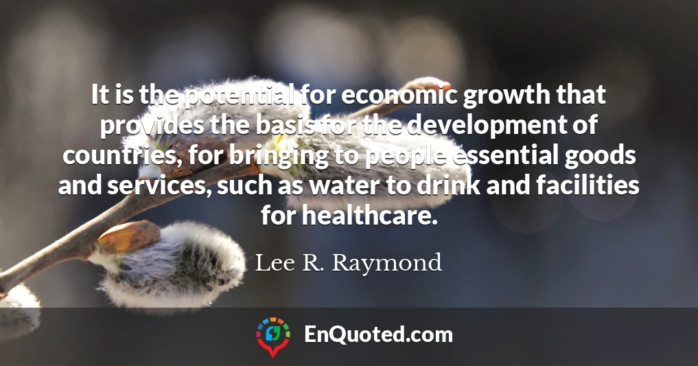 It is the potential for economic growth that provides the basis for the development of countries, for bringing to people essential goods and services, such as water to drink and facilities for healthcare.