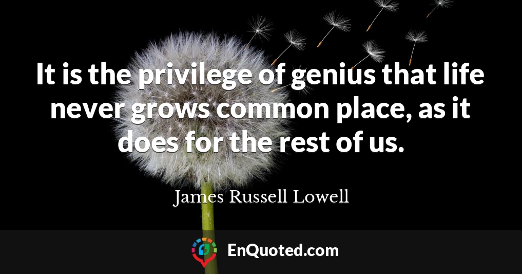 It is the privilege of genius that life never grows common place, as it does for the rest of us.