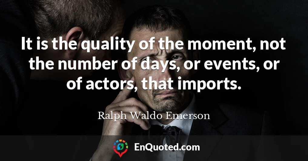 It is the quality of the moment, not the number of days, or events, or of actors, that imports.