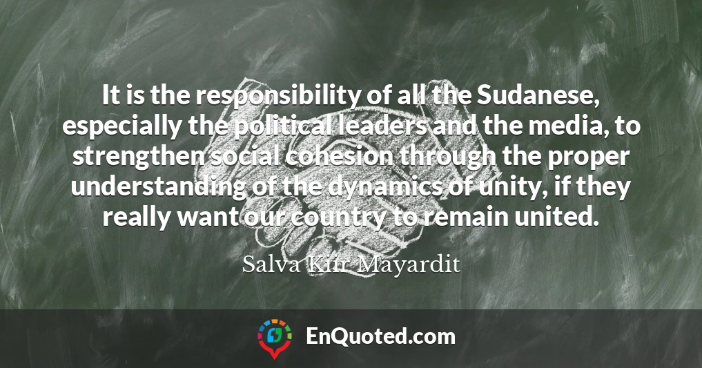 It is the responsibility of all the Sudanese, especially the political leaders and the media, to strengthen social cohesion through the proper understanding of the dynamics of unity, if they really want our country to remain united.