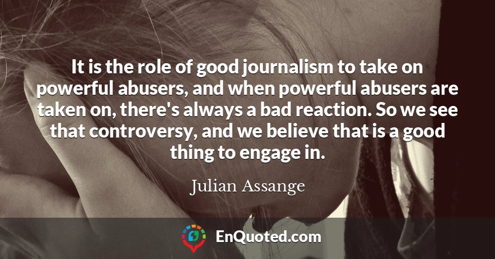 It is the role of good journalism to take on powerful abusers, and when powerful abusers are taken on, there's always a bad reaction. So we see that controversy, and we believe that is a good thing to engage in.