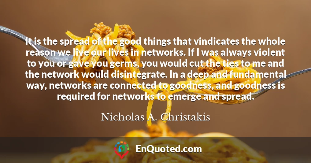 It is the spread of the good things that vindicates the whole reason we live our lives in networks. If I was always violent to you or gave you germs, you would cut the ties to me and the network would disintegrate. In a deep and fundamental way, networks are connected to goodness, and goodness is required for networks to emerge and spread.