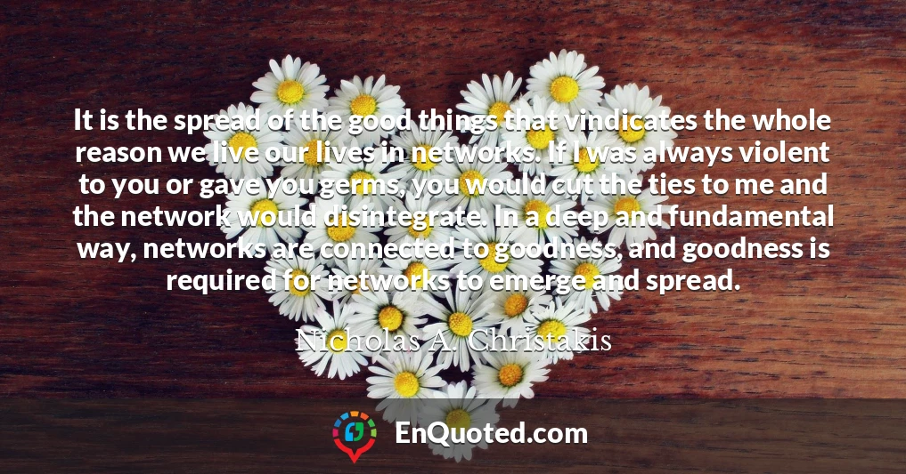 It is the spread of the good things that vindicates the whole reason we live our lives in networks. If I was always violent to you or gave you germs, you would cut the ties to me and the network would disintegrate. In a deep and fundamental way, networks are connected to goodness, and goodness is required for networks to emerge and spread.