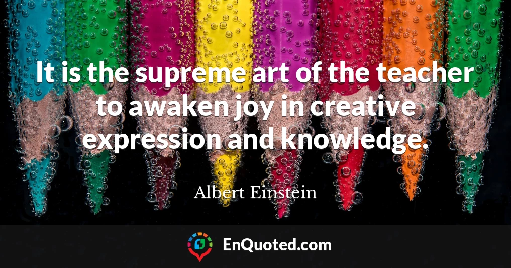 It is the supreme art of the teacher to awaken joy in creative expression and knowledge.