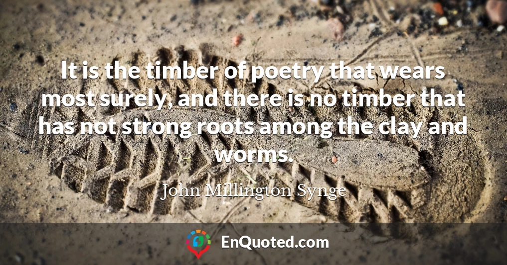 It is the timber of poetry that wears most surely, and there is no timber that has not strong roots among the clay and worms.