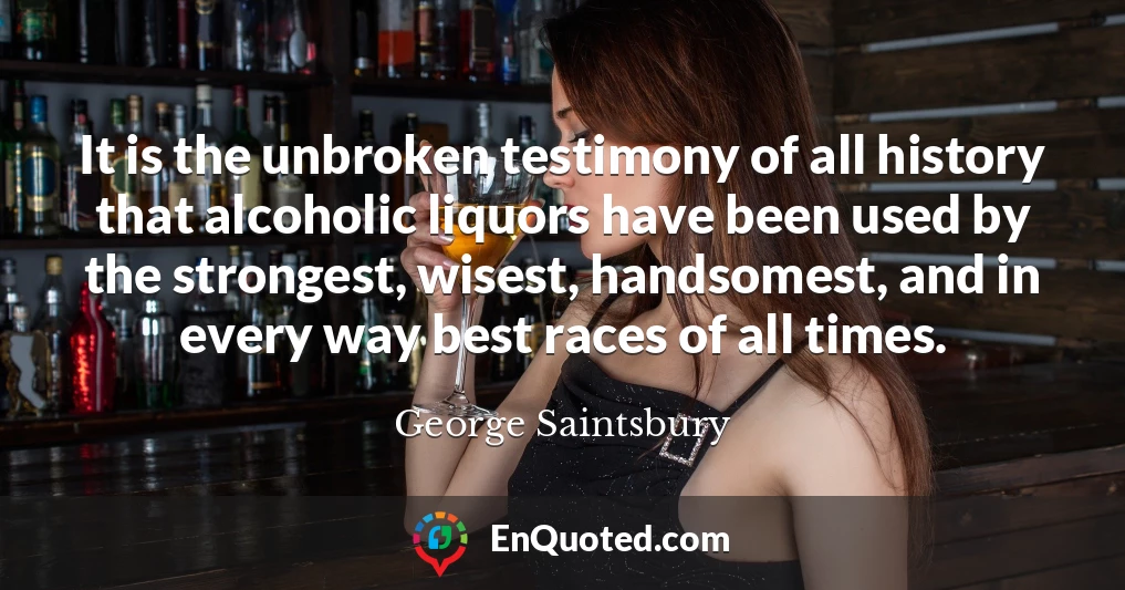 It is the unbroken testimony of all history that alcoholic liquors have been used by the strongest, wisest, handsomest, and in every way best races of all times.