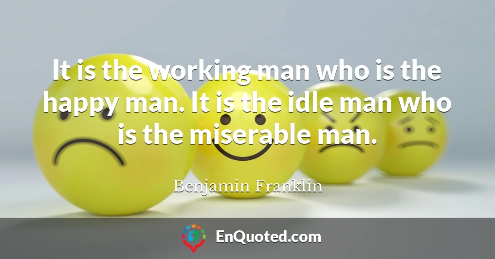 It is the working man who is the happy man. It is the idle man who is the miserable man.