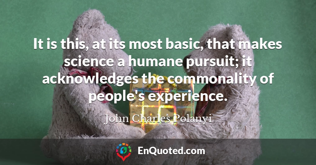 It is this, at its most basic, that makes science a humane pursuit; it acknowledges the commonality of people's experience.