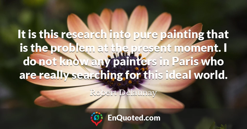 It is this research into pure painting that is the problem at the present moment. I do not know any painters in Paris who are really searching for this ideal world.