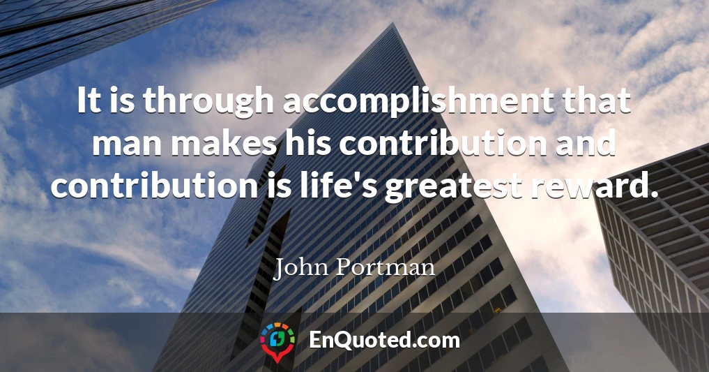 It is through accomplishment that man makes his contribution and contribution is life's greatest reward.