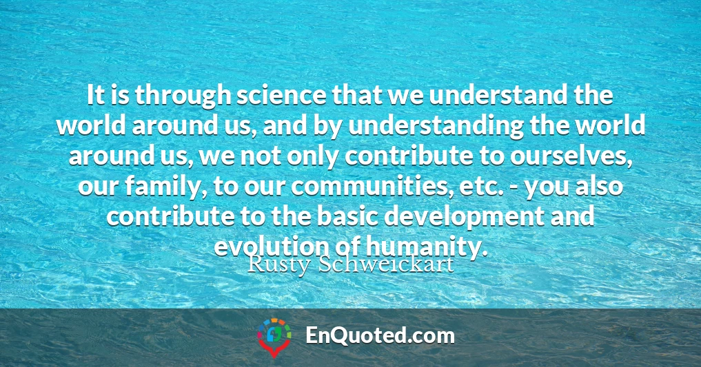 It is through science that we understand the world around us, and by understanding the world around us, we not only contribute to ourselves, our family, to our communities, etc. - you also contribute to the basic development and evolution of humanity.