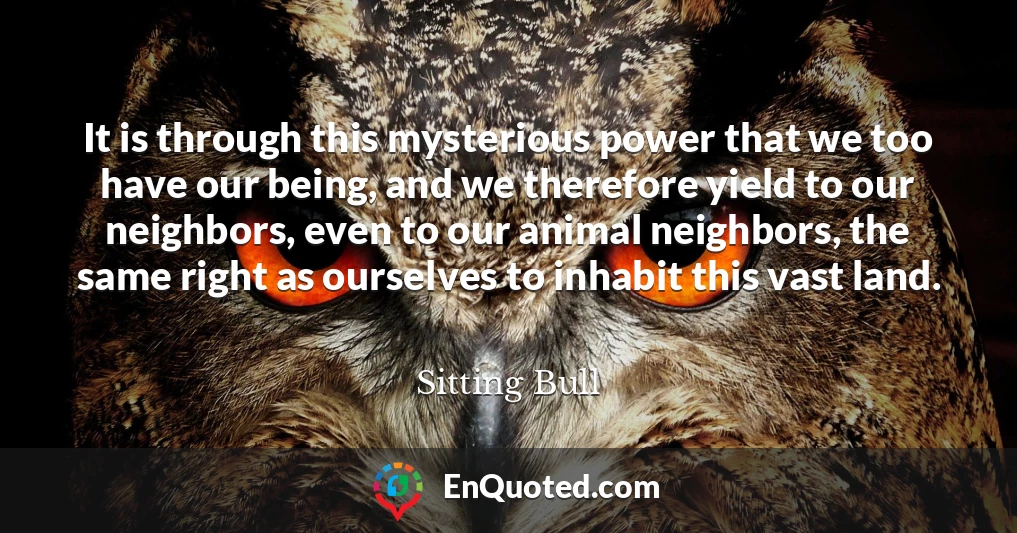 It is through this mysterious power that we too have our being, and we therefore yield to our neighbors, even to our animal neighbors, the same right as ourselves to inhabit this vast land.