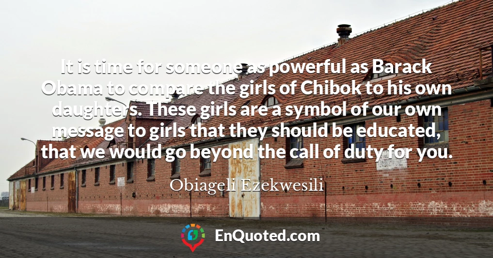 It is time for someone as powerful as Barack Obama to compare the girls of Chibok to his own daughters. These girls are a symbol of our own message to girls that they should be educated, that we would go beyond the call of duty for you.