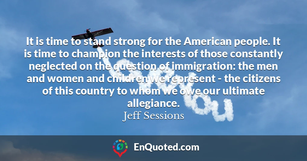It is time to stand strong for the American people. It is time to champion the interests of those constantly neglected on the question of immigration: the men and women and children we represent - the citizens of this country to whom we owe our ultimate allegiance.