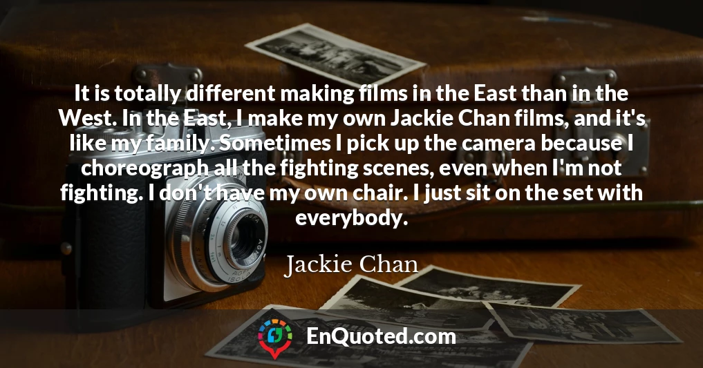 It is totally different making films in the East than in the West. In the East, I make my own Jackie Chan films, and it's like my family. Sometimes I pick up the camera because I choreograph all the fighting scenes, even when I'm not fighting. I don't have my own chair. I just sit on the set with everybody.