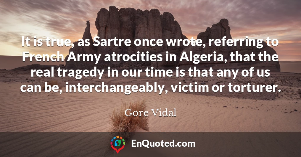 It is true, as Sartre once wrote, referring to French Army atrocities in Algeria, that the real tragedy in our time is that any of us can be, interchangeably, victim or torturer.