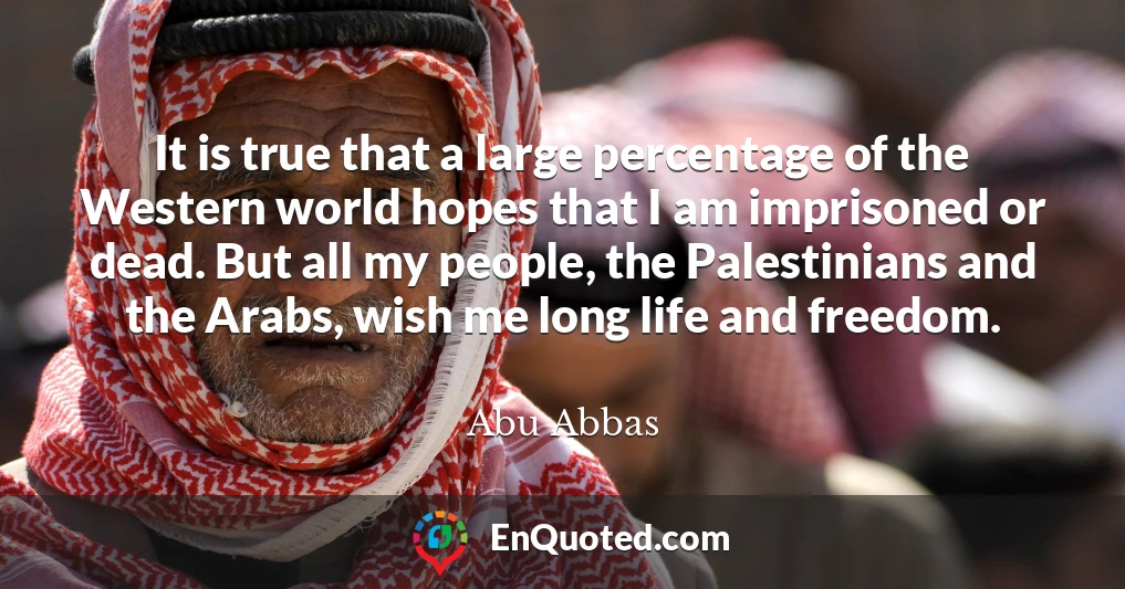 It is true that a large percentage of the Western world hopes that I am imprisoned or dead. But all my people, the Palestinians and the Arabs, wish me long life and freedom.
