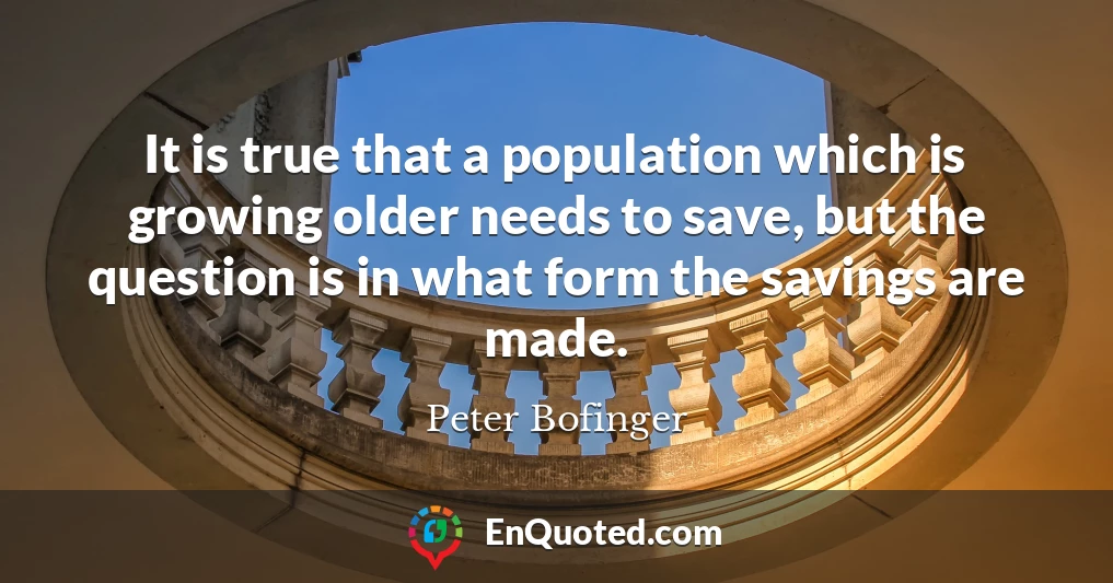It is true that a population which is growing older needs to save, but the question is in what form the savings are made.