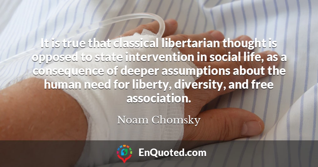 It is true that classical libertarian thought is opposed to state intervention in social life, as a consequence of deeper assumptions about the human need for liberty, diversity, and free association.