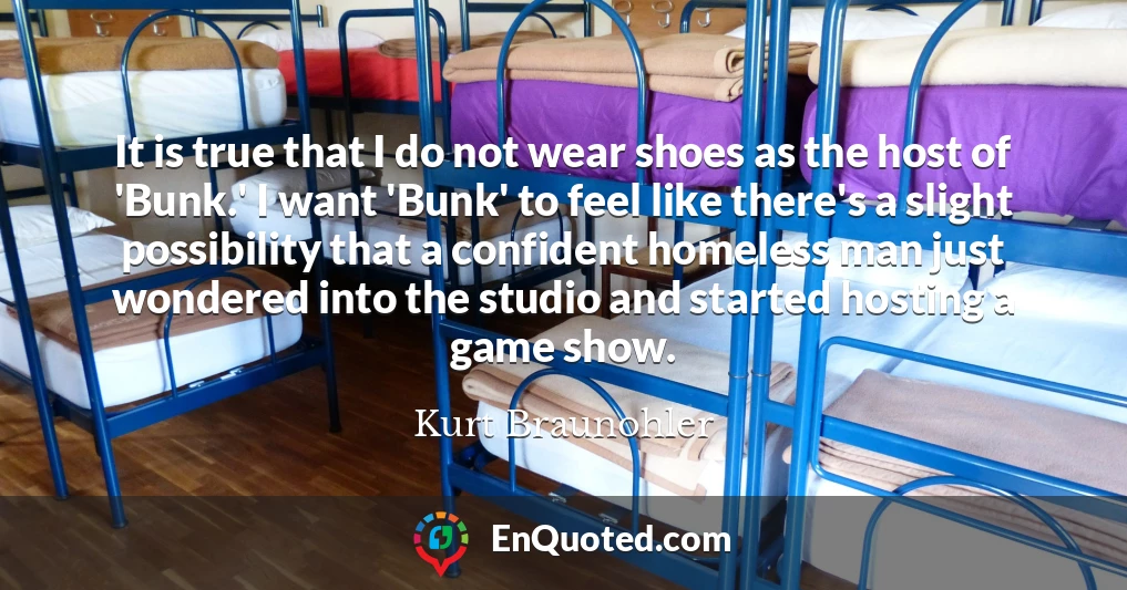 It is true that I do not wear shoes as the host of 'Bunk.' I want 'Bunk' to feel like there's a slight possibility that a confident homeless man just wondered into the studio and started hosting a game show.