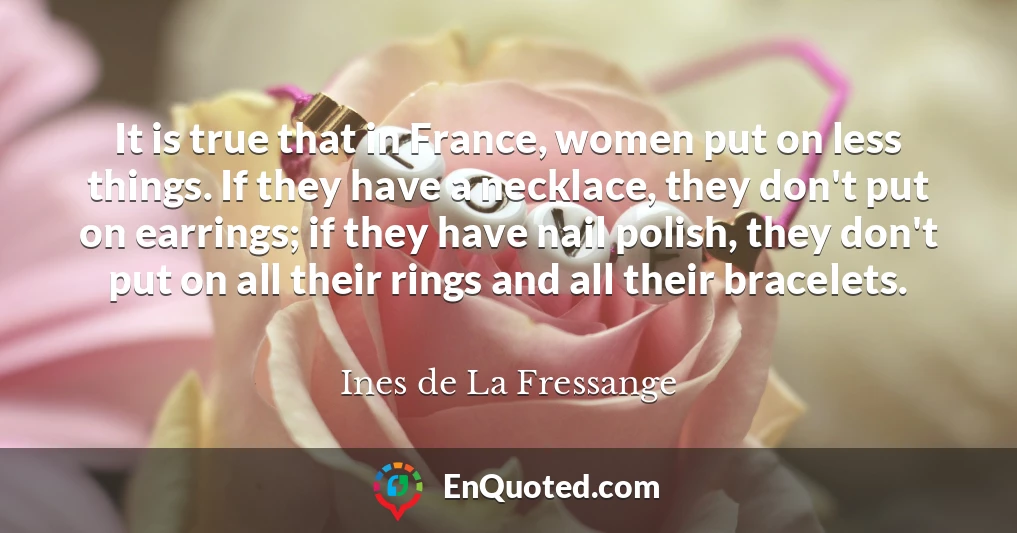 It is true that in France, women put on less things. If they have a necklace, they don't put on earrings; if they have nail polish, they don't put on all their rings and all their bracelets.