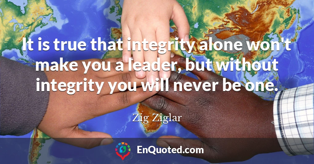 It is true that integrity alone won't make you a leader, but without integrity you will never be one.