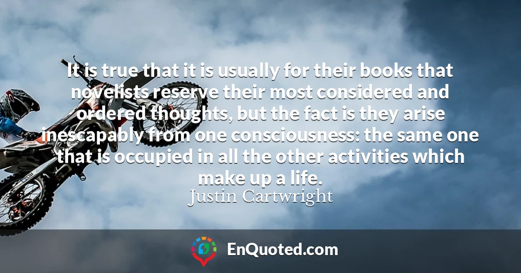 It is true that it is usually for their books that novelists reserve their most considered and ordered thoughts, but the fact is they arise inescapably from one consciousness: the same one that is occupied in all the other activities which make up a life.