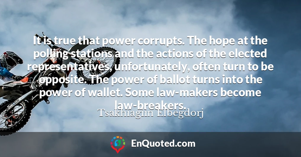 It is true that power corrupts. The hope at the polling stations and the actions of the elected representatives, unfortunately, often turn to be opposite. The power of ballot turns into the power of wallet. Some law-makers become law-breakers.