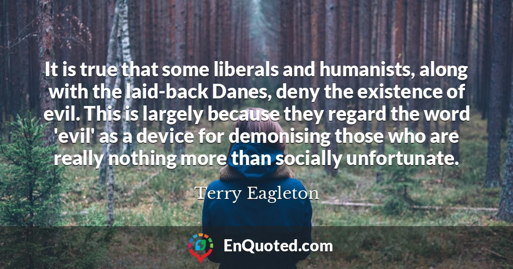 It is true that some liberals and humanists, along with the laid-back Danes, deny the existence of evil. This is largely because they regard the word 'evil' as a device for demonising those who are really nothing more than socially unfortunate.